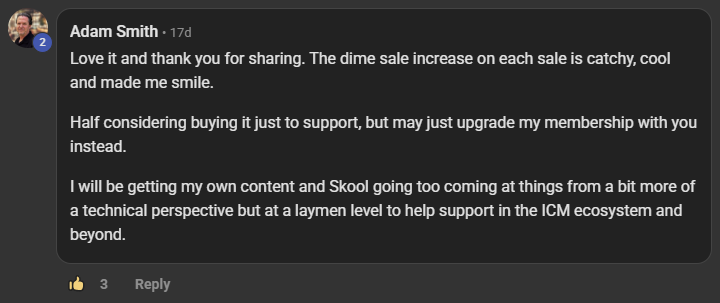 Adam Smith commenting on the Build Market Close Skool on the post No man left behind: Love it and thank you for sharing. The dime sale increase on each sale is catchy, cool and made me smile. Half considering buying it just to support, but may just upgrade my membership with you instead. I will be getting my own content and Skool going too coming at things from a bit more of a technical perspective but at a laymen level to help support in the ICM ecosystem and beyond.