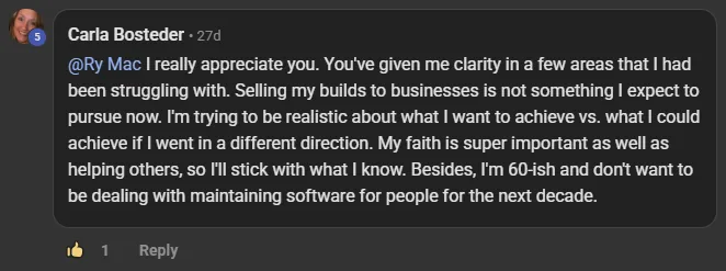 Carla Bosteder commenting on the Build Market Close Skool on the post Monthly or Weekly Live Calls + CRM + Software: @Ry Mac I really appreciate you. You've given me clarity in a few areas that I had been struggling with. Selling my builds to businesses is not something I expect to pursue now. I'm trying to be realistic about what I want to achieve vs. what I could achieve if I went in a different direction. My faith is super important as well as helping others, so I'll stick with what I know. Besides, I'm 60-ish and don't want to 