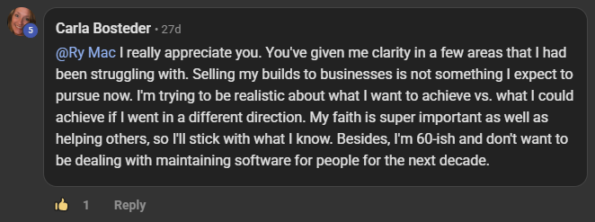 Carla Bosteder commenting on the Build Market Close Skool on the post Monthly or Weekly Live Calls + CRM + Software: @Ry Mac I really appreciate you. You've given me clarity in a few areas that I had been struggling with. Selling my builds to businesses is not something I expect to pursue now. I'm trying to be realistic about what I want to achieve vs. what I could achieve if I went in a different direction. My faith is super important as well as helping others, so I'll stick with what I know. Besides, I'm 60-ish and don't want to 