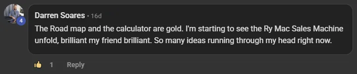 Darren Soares commenting on the Build Market Close Skool on the post Lesson Check-In Stages 4-6: The Road map and the calculator are gold. I'm starting to see the Ry Mac Sales Machine unfold, brilliant my friend brilliant. So many ideas running through my head right now.