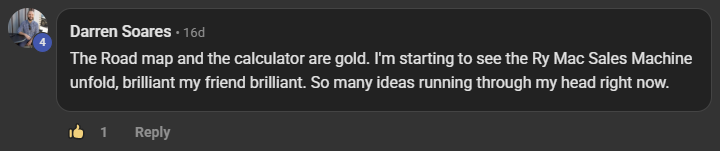 Darren Soares commenting on the Build Market Close Skool on the post Lesson Check-In Stages 4-6: The Road map and the calculator are gold. I'm starting to see the Ry Mac Sales Machine unfold, brilliant my friend brilliant. So many ideas running through my head right now.