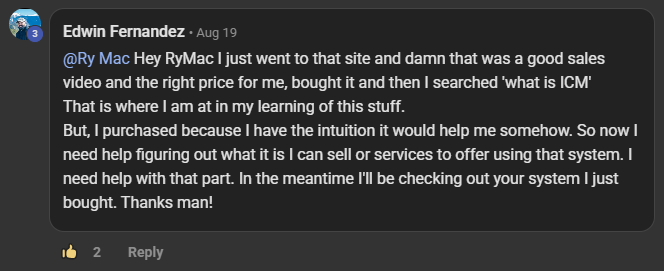 Edwin Fernandez commenting on the Build Market Close Skool on the post Introduce Yourself Below (Please & Thank You): @Ry Mac Hey RyMac I just went to that site and damn that was a good sales video and the right price for me, bought it and then I searched 'what is ICM' That is where I am at in my learning of this stuff. But, I purchased because I have the intuition it would help me somehow. So now I need help figuring out what it is I can sell or services to offer using that system. I need help with that part. In the meantime I'll b
