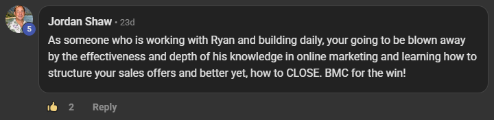 Jordan Shaw commenting on the Build Market Close Skool on the post Thank you: As someone who is working with Ryan and building daily, your going to be blown away by the effectiveness and depth of his knowledge in online marketing and learning how to structure your sales offers and better yet, how to CLOSE. BMC for the win!