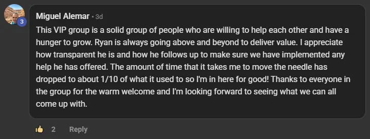 Miguel Alemar commenting on the Build Market Close Skool on the post Who's in the VIP Room? What's Premium Mean for You?: This VIP group is a solid group of people who are willing to help each other and have a hunger to grow. Ryan is always going above and beyond to deliver value. I appreciate how transparent he is and how he follows up to make sure we have implemented any help he has offered. The amount of time that it takes me to move the needle has dropped to about 1/10 of what it used to so I'm in here for good! Thanks to everyone i