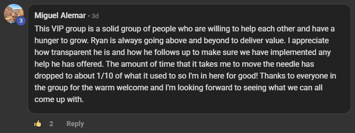 Miguel Alemar commenting on the Build Market Close Skool on the post Who's in the VIP Room? What's Premium Mean for You?: This VIP group is a solid group of people who are willing to help each other and have a hunger to grow. Ryan is always going above and beyond to deliver value. I appreciate how transparent he is and how he follows up to make sure we have implemented any help he has offered. The amount of time that it takes me to move the needle has dropped to about 1/10 of what it used to so I'm in here for good! Thanks to everyone i