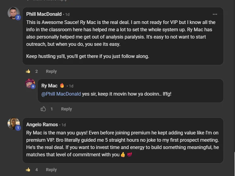 Phill MacDonald, a paying member, commenting on the VIP room post: This is Awesome Sauce! Ry Mac is the real deal. I am not ready for VIP but I know all the info in the classroom here has helped me a lot to set the system up. Ry Mac has also personally helped me get out of analysis paralysis. It's easy to not want to start outreach, but when you do, you see its easy. Keep hustling ya'll, you'll get there if you just follow along. Below it, Angelo Ramos, a paying member: Ry Mac is the man you guys! Even before joining premium he kept adding value like I'm on premium VIP. Bro literally guided me 5 straight hours no joke to my first prospect meeting. He's the real deal.