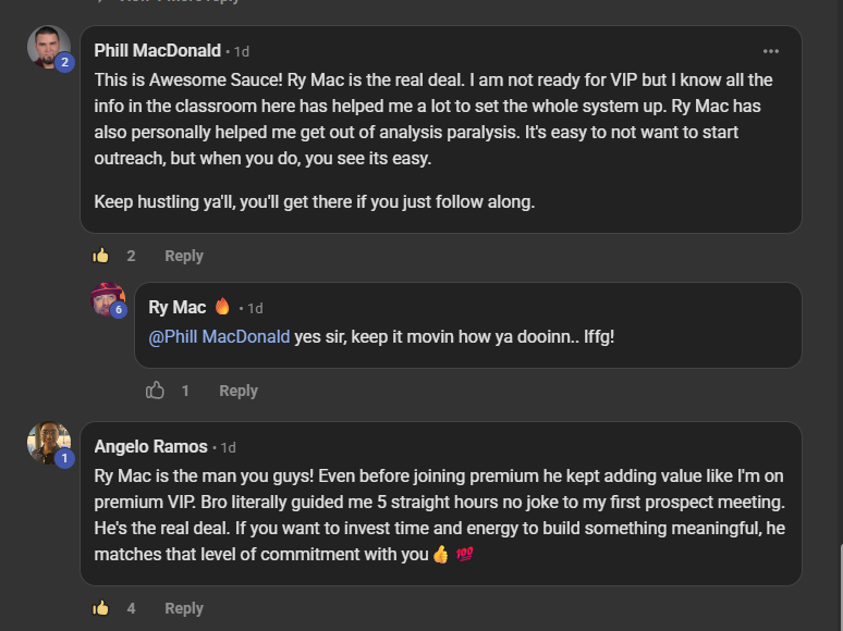 Phill MacDonald, a paying member, commenting on the VIP room post: This is Awesome Sauce! Ry Mac is the real deal. I am not ready for VIP but I know all the info in the classroom here has helped me a lot to set the system up. Ry Mac has also personally helped me get out of analysis paralysis. It's easy to not want to start outreach, but when you do, you see its easy. Keep hustling ya'll, you'll get there if you just follow along. Below it, Angelo Ramos, a paying member: Ry Mac is the man you guys! Even before joining premium he kept adding value like I'm on premium VIP. Bro literally guided me 5 straight hours no joke to my first prospect meeting. He's the real deal.