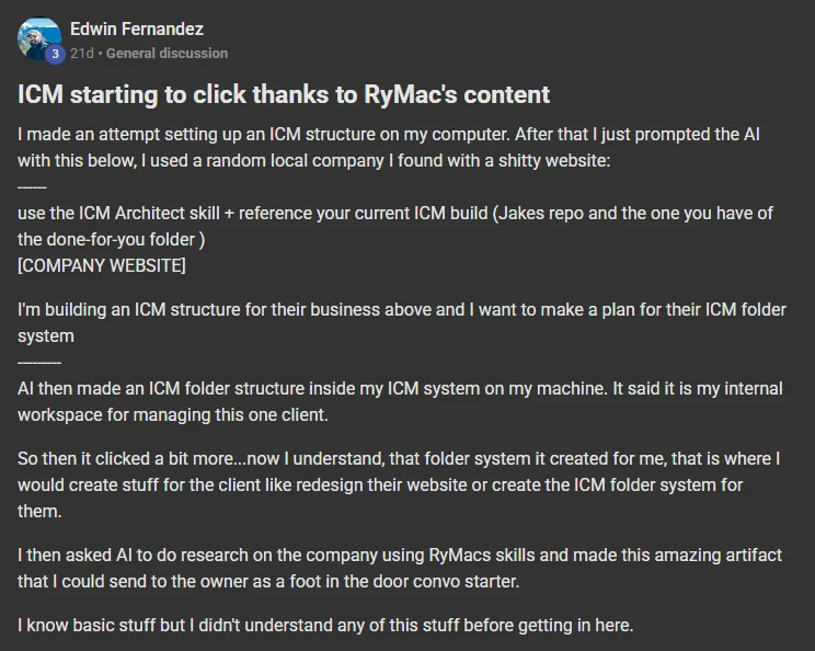 Edwin Fernandez posting on the Build Market Close Skool titled ICM starting to click thanks to RyMac's content: I made an attempt setting up an ICM structure on my computer. After that I just prompted the AI with this below, I used a random local company I found with a shitty website: ------ use the ICM Architect skill + reference your current ICM build (Jakes repo and the one you have of the done-for-you folder ) [COMPANY WEBSITE] I'm building an ICM structure for their business above and I want to make a plan for their ICM f