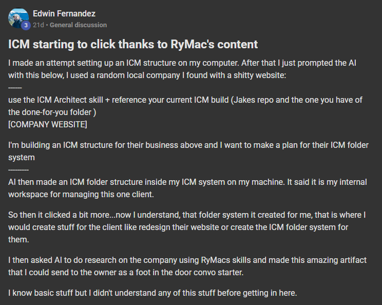 Edwin Fernandez posting on the Build Market Close Skool titled ICM starting to click thanks to RyMac's content: I made an attempt setting up an ICM structure on my computer. After that I just prompted the AI with this below, I used a random local company I found with a shitty website: ------ use the ICM Architect skill + reference your current ICM build (Jakes repo and the one you have of the done-for-you folder ) [COMPANY WEBSITE] I'm building an ICM structure for their business above and I want to make a plan for their ICM f