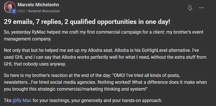 Marcelo Michelsohn, a post on the Build Market Close Skool, a paying member: 29 emails, 7 replies, 2 qualified opportunities in one day! RyMac helped me craft my first commercial campaign for a client, my brother's event management company. He also helped me set up my Allodra seat. My brother's reaction at the end of the day: OMG! I've tried all kinds of posts, newsletters, I've hired social media agencies. Nothing worked! What a difference does it make when you brought this strategic commercial and marketing thinking and system!