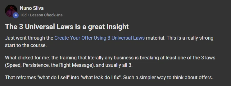 Nuno Silva posting on the Build Market Close Skool titled The 3 Universal Laws is a great Insight: Just went through the Create Your Offer Using 3 Universal Laws material. This is a really strong start to the course. What clicked for me: the framing that literally any business is breaking at least one of the 3 laws (Speed, Persistence, the Right Message), and usually all 3. That reframes "what do I sell" into "what leak do I fix". Such a simpler way to think about offers.