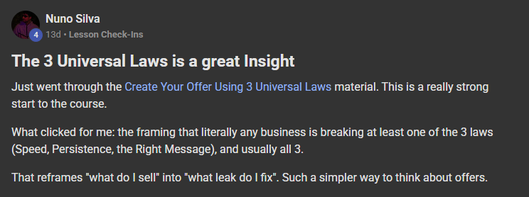 Nuno Silva posting on the Build Market Close Skool titled The 3 Universal Laws is a great Insight: Just went through the Create Your Offer Using 3 Universal Laws material. This is a really strong start to the course. What clicked for me: the framing that literally any business is breaking at least one of the 3 laws (Speed, Persistence, the Right Message), and usually all 3. That reframes "what do I sell" into "what leak do I fix". Such a simpler way to think about offers.