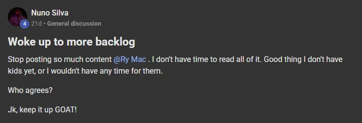 Nuno Silva posting on the Build Market Close Skool titled Woke up to more backlog: Stop posting so much content @Ry Mac . I don't have time to read all of it. Good thing I don't have kids yet, or I wouldn't have any time for them. Who agrees? Jk, keep it up GOAT!