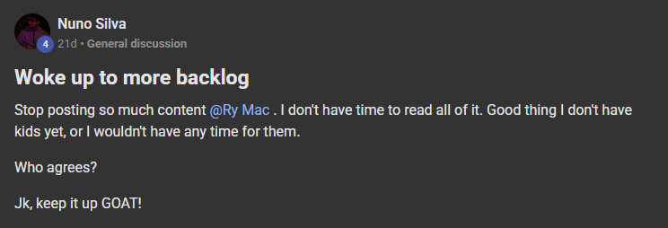 Nuno Silva posting on the Build Market Close Skool titled Woke up to more backlog: Stop posting so much content @Ry Mac . I don't have time to read all of it. Good thing I don't have kids yet, or I wouldn't have any time for them. Who agrees? Jk, keep it up GOAT!