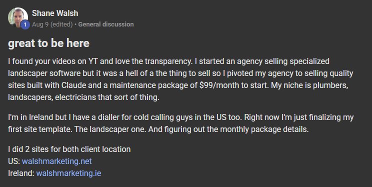 Shane Walsh posting on the Build Market Close Skool titled great to be here: I found your videos on YT and love the transparency. I started an agency selling specialized landscaper software but it was a hell of a the thing to sell so I pivoted my agency to selling quality sites built with Claude and a maintenance package of $99/month to start. My niche is plumbers, landscapers, electricians that sort of thing. I'm in Ireland but I have a dialler for cold calling guys in the US too. Right now 