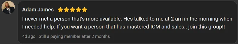 Adam James, 5 star review on the Build Market Close Skool, still a paying member after 2 months: I never met a person that's more available. Hes talked to me at 2 am in the morning when I needed help. If you want a person that has mastered ICM and sales.. join this group!!