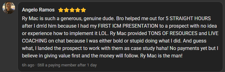 Angelo Ramos, 5 star review on the Build Market Close Skool: Ry Mac helped me out for 5 straight hours after I dm'd him because I had my first ICM presentation to a prospect with no idea how to implement it. Tons of resources and live coaching on chat. I landed the prospect.