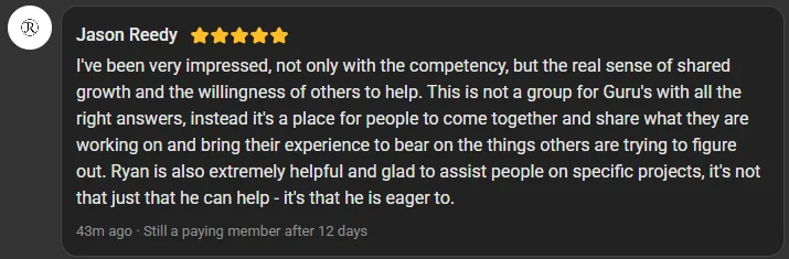 Jason Reedy, 5 star review on the Build Market Close Skool, still a paying member after 12 days: I've been very impressed, not only with the competency, but the real sense of shared growth and the willingness of others to help. This is not a group for Guru's with all the right answers, instead it's a place for people to come together and share what they are working on and bring their experience to bear on the things others are trying to figure out. Ryan is also extremely helpful and glad to assist people on specific projects, it's not that just that he can help - it's that he is eager to.