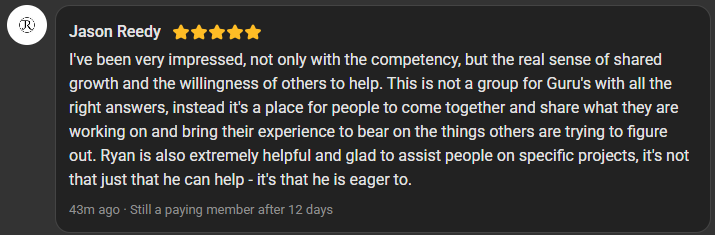Jason Reedy, 5 star review on the Build Market Close Skool, still a paying member after 12 days: I've been very impressed, not only with the competency, but the real sense of shared growth and the willingness of others to help. This is not a group for Guru's with all the right answers, instead it's a place for people to come together and share what they are working on and bring their experience to bear on the things others are trying to figure out. Ryan is also extremely helpful and glad to assist people on specific projects, it's not that just that he can help - it's that he is eager to.