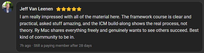 Jeff Van Leenen, 5 star review on the Build Market Close Skool, still a paying member after 28 days: I am really impressed with all of the material here. The framework course is clear and practical, asked stuff amazing, and the ICM build-along shows the real process, not theory. Ry Mac shares everything freely and genuinely wants to see others succeed. Best kind of community to be in.