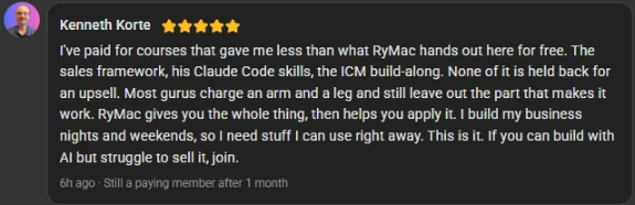 Kenneth Korte, 5 star review on the Build Market Close Skool, still a paying member after 1 month: I've paid for courses that gave me less than what RyMac hands out here for free. The sales framework, his Claude Code skills, the ICM build-along. None of it is held back for an upsell. Most gurus charge an arm and a leg and still leave out the part that makes it work. RyMac gives you the whole thing, then helps you apply it. I build my business nights and weekends, so I need stuff I can use right away. This is it. If you can build with AI but struggle to sell it, join.