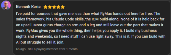 Kenneth Korte, 5 star review on the Build Market Close Skool, still a paying member after 1 month: I've paid for courses that gave me less than what RyMac hands out here for free. The sales framework, his Claude Code skills, the ICM build-along. None of it is held back for an upsell. Most gurus charge an arm and a leg and still leave out the part that makes it work. RyMac gives you the whole thing, then helps you apply it. I build my business nights and weekends, so I need stuff I can use right away. This is it. If you can build with AI but struggle to sell it, join.