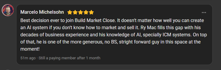 Marcelo Michelsohn, 5 star review on the Build Market Close Skool, still a paying member after 1 month: Best decision ever to join Build Market Close. It doesn't matter how well you can create an AI system if you don't know how to market and sell it. Ry Mac fills this gap with his decades of business experience and his knowledge of AI, specially ICM systems. One of the more generous, no BS, straight forward guys in this space.