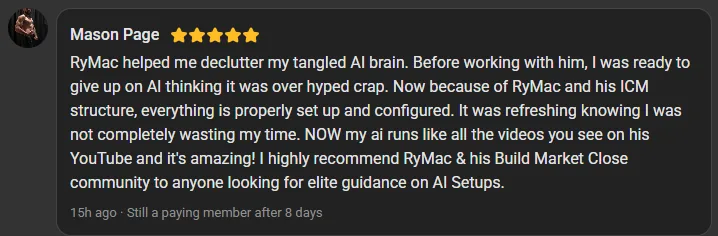 Mason Page, 5 star review on the Build Market Close Skool, still a paying member after 8 days: RyMac helped me declutter my tangled AI brain. I was ready to give up on AI thinking it was over hyped crap. Now everything is properly set up and my AI runs like all the videos you see on his YouTube.