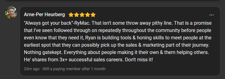 Arne-Per Heurberg, who goes by Per, 5 star review on the Build Market Close Skool, still a paying member after 1 month: Always got your back, RyMac. That isn't some throw away pithy line. That is a promise that I've seen followed through on repeatedly throughout the community before people even know that they need it, Ryan is building tools and honing skills to meet people at the earliest spot that they can possibly pick up the sales and marketing part of their journey. Nothing gatekept. Everything about people making it their own and them helping others. He shares from 3x+ successful sales careers. Don't miss it!