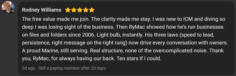 Rodney Williams, 5 star review on the Build Market Close Skool, still a paying member after 20 days: The free value made me join. The clarity made me stay. I was new to ICM and diving so deep I was losing sight of the business. Then RyMac showed how he's run businesses on files and folders since 2006. Light bulb, instantly. His three laws (speed to lead, persistence, right message on the right rung) now drive every conversation with owners. A proud Marine, still serving. Real structure, none of the overcomplicated noise. Thank you, RyMac, for always having our back. Ten stars if I could.