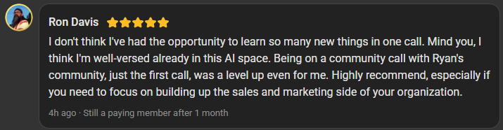 Ron Davis, 5 star review on the Build Market Close Skool, still a paying member after 1 month: I don't think I've had the opportunity to learn so many new things in one call. Mind you, I think I'm well-versed already in this AI space. Being on a community call with Ryan's community, just the first call, was a level up even for me. Highly recommend, especially if you need to focus on building up the sales and marketing side of your organization.