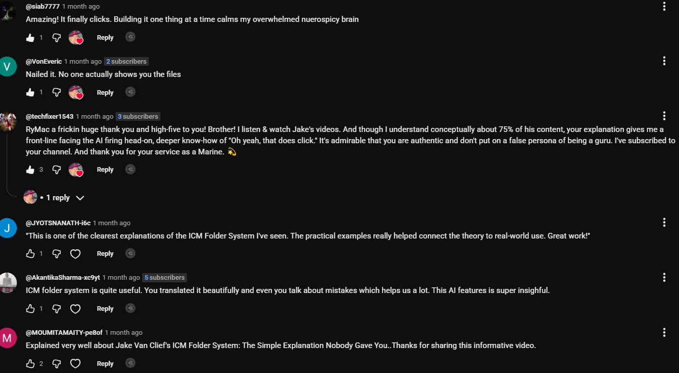Comments on the ICM video. VonEveric: Nailed it. No one actually shows you the files. techfixer1543: RyMac a frickin huge thank you and high-five to you! Brother! I listen and watch Jake's videos. And though I understand conceptually about 75% of his content, your explanation gives me a front-line facing the AI firing head-on, deeper know-how of Oh yeah, that does click. It's admirable that you are authentic and don't put on a false persona of being a guru. I've subscribed to your channel. And thank you for your service as a Marine. siab7777: Amazing! It finally clicks. Building it one thing at a time calms my overwhelmed nuerospicy brain. JYOTSNANATH: This is one of the clearest explanations of the ICM Folder System I've seen.