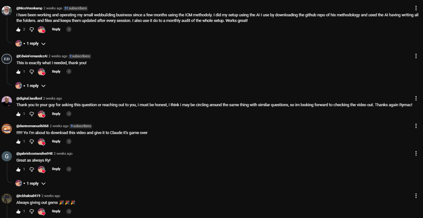Comments on the ICM video. NicoVeenkamp: I have been working and operating my small webbuilding business since a few months using the ICM methodoly. I did my setup using the AI I use by downloading the github repo of his methodology and used the AI having writing all the folders and files and keeps them updated after every session. I also use it do to a monthly audit of the setup. Works great! EdwinFernandezAI: This is exactly what I needed, thank you! danteemanuel6068: Yo I'm about to download this video and give it to Claude it's game over. gabrielcostaesilva948: Great as always Ry! tcbhakta8419: Always giving out gems.